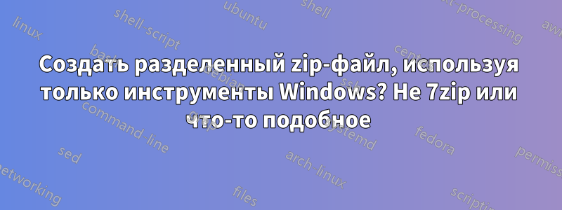 Создать разделенный zip-файл, используя только инструменты Windows? Не 7zip или что-то подобное