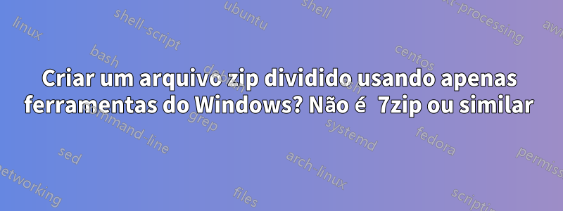 Criar um arquivo zip dividido usando apenas ferramentas do Windows? Não é 7zip ou similar