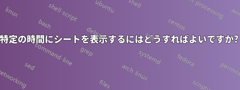 特定の時間にシートを表示するにはどうすればよいですか?