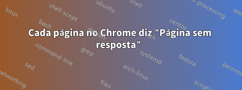 Cada página no Chrome diz "Página sem resposta"