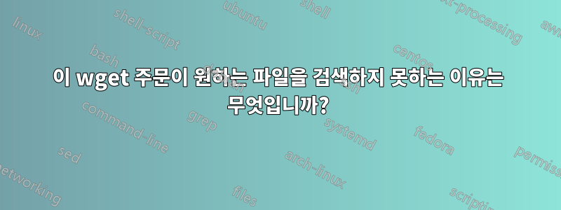 이 wget 주문이 원하는 파일을 검색하지 못하는 이유는 무엇입니까?