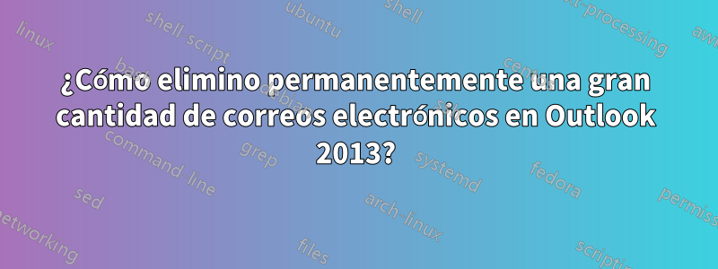 ¿Cómo elimino permanentemente una gran cantidad de correos electrónicos en Outlook 2013?