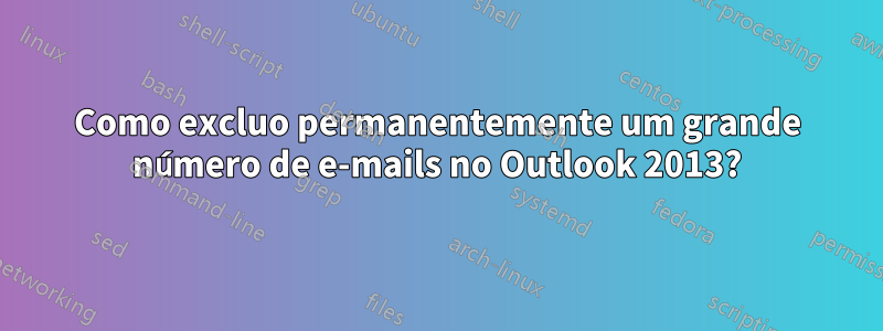 Como excluo permanentemente um grande número de e-mails no Outlook 2013?