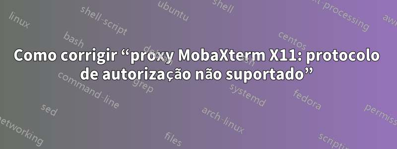 Como corrigir “proxy MobaXterm X11: protocolo de autorização não suportado”