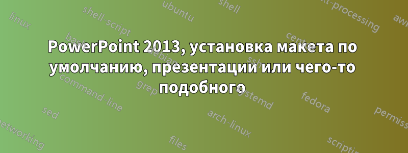 PowerPoint 2013, установка макета по умолчанию, презентации или чего-то подобного