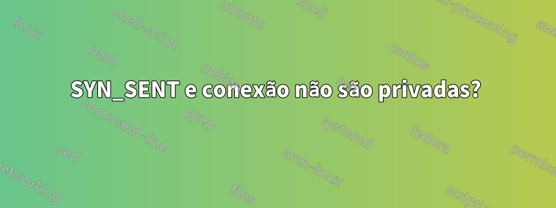 SYN_SENT e conexão não são privadas?