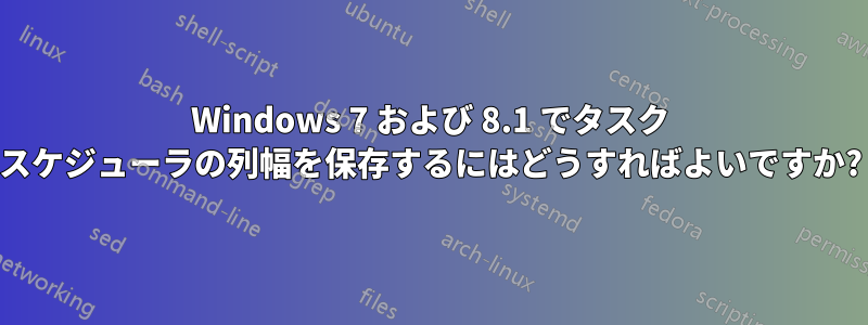 Windows 7 および 8.1 でタスク スケジューラの列幅を保存するにはどうすればよいですか?