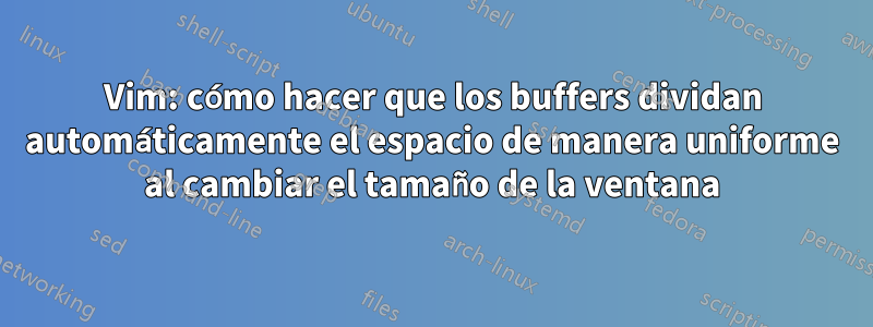 Vim: cómo hacer que los buffers dividan automáticamente el espacio de manera uniforme al cambiar el tamaño de la ventana