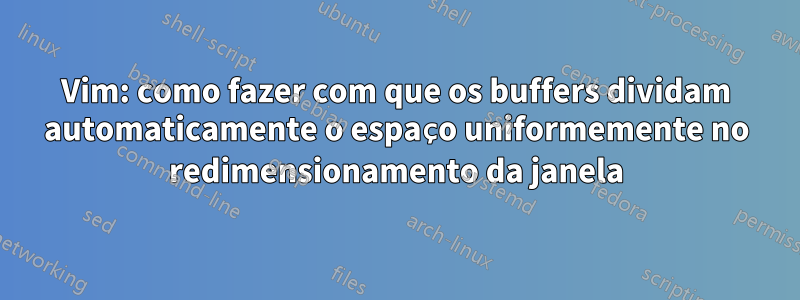 Vim: como fazer com que os buffers dividam automaticamente o espaço uniformemente no redimensionamento da janela