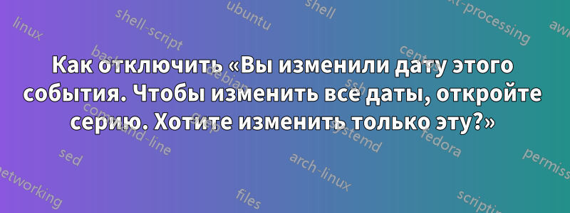 Как отключить «Вы изменили дату этого события. Чтобы изменить все даты, откройте серию. Хотите изменить только эту?»