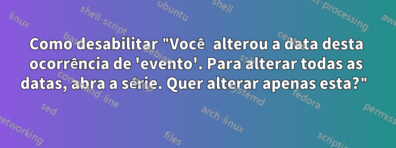 Como desabilitar "Você alterou a data desta ocorrência de 'evento'. Para alterar todas as datas, abra a série. Quer alterar apenas esta?"