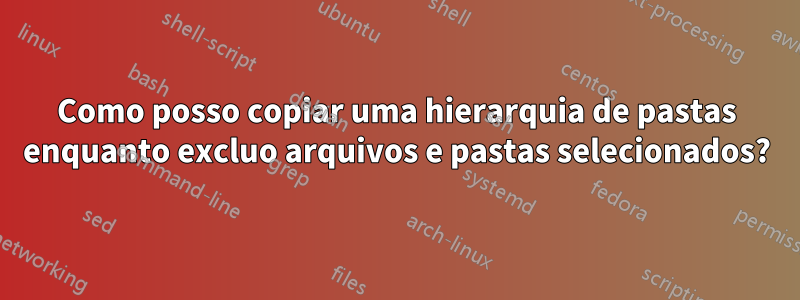 Como posso copiar uma hierarquia de pastas enquanto excluo arquivos e pastas selecionados?