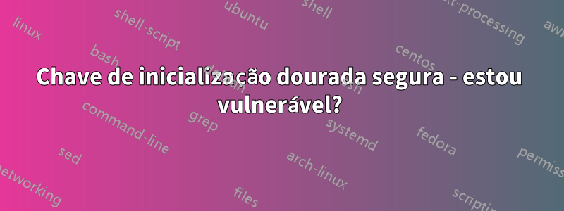 Chave de inicialização dourada segura - estou vulnerável?