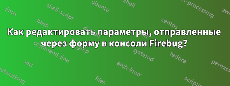 Как редактировать параметры, отправленные через форму в консоли Firebug?