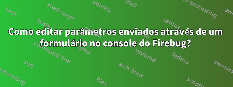 Como editar parâmetros enviados através de um formulário no console do Firebug?