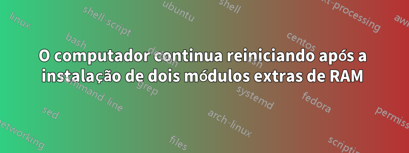 O computador continua reiniciando após a instalação de dois módulos extras de RAM