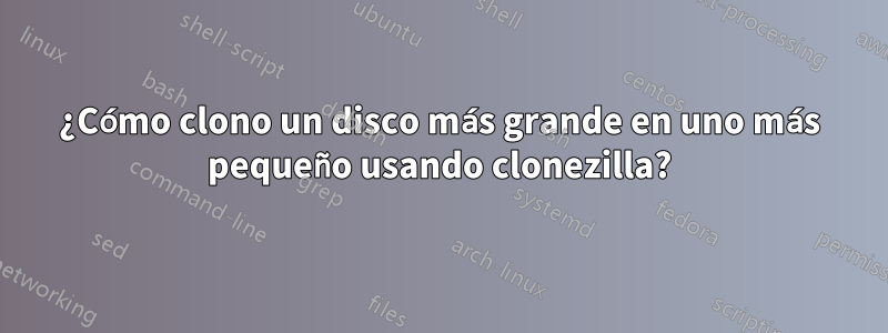 ¿Cómo clono un disco más grande en uno más pequeño usando clonezilla?