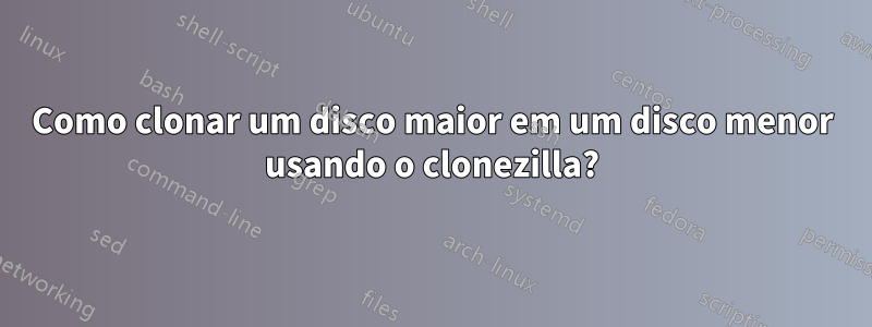 Como clonar um disco maior em um disco menor usando o clonezilla?