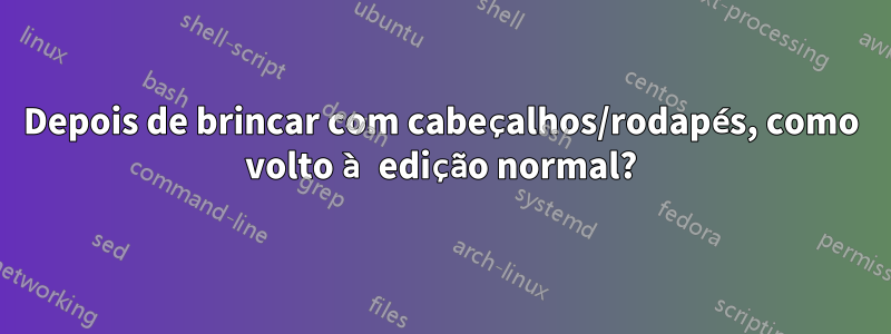 Depois de brincar com cabeçalhos/rodapés, como volto à edição normal?