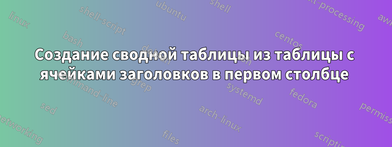 Создание сводной таблицы из таблицы с ячейками заголовков в первом столбце