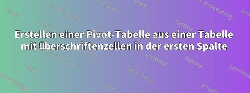 Erstellen einer Pivot-Tabelle aus einer Tabelle mit Überschriftenzellen in der ersten Spalte