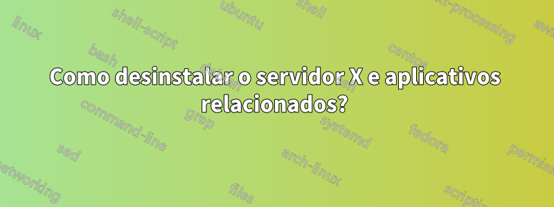 Como desinstalar o servidor X e aplicativos relacionados?