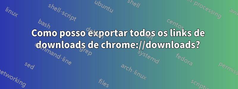 Como posso exportar todos os links de downloads de chrome://downloads?