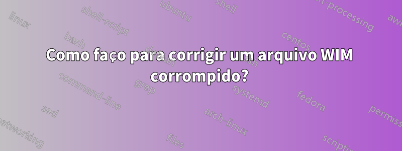 Como faço para corrigir um arquivo WIM corrompido?