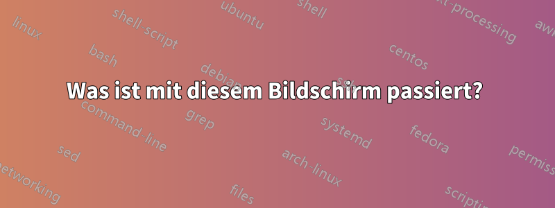 Was ist mit diesem Bildschirm passiert?