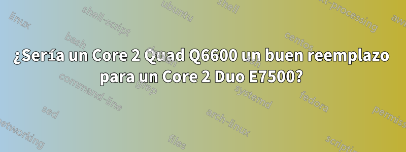 ¿Sería un Core 2 Quad Q6600 un buen reemplazo para un Core 2 Duo E7500?