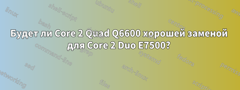 Будет ли Core 2 Quad Q6600 хорошей заменой для Core 2 Duo E7500?