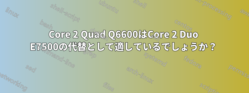 Core 2 Quad Q6600はCore 2 Duo E7500の代替として適しているでしょうか？