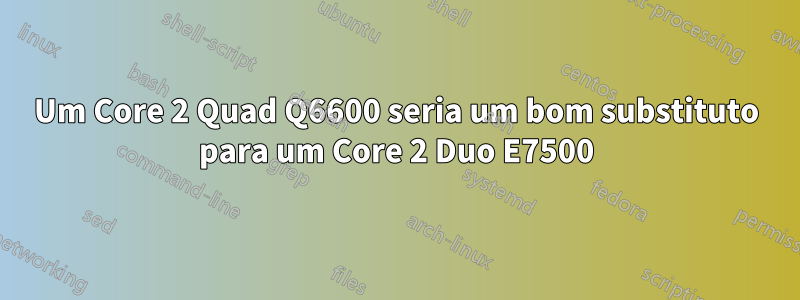 Um Core 2 Quad Q6600 seria um bom substituto para um Core 2 Duo E7500