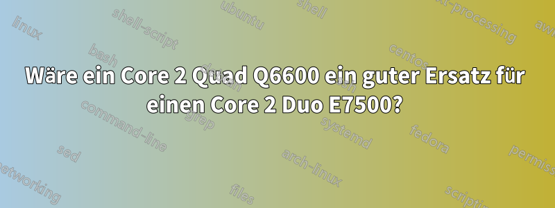 Wäre ein Core 2 Quad Q6600 ein guter Ersatz für einen Core 2 Duo E7500?