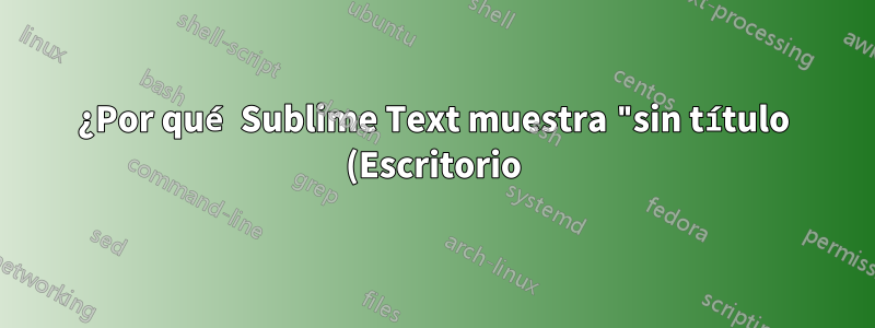 ¿Por qué Sublime Text muestra "sin título (Escritorio)" en la barra de título?
