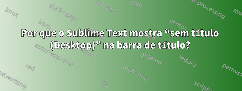 Por que o Sublime Text mostra “sem título (Desktop)” na barra de título?