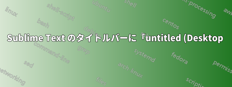 Sublime Text のタイトルバーに「untitled (Desktop)」と表示されるのはなぜですか?