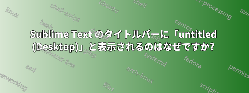 Sublime Text のタイトルバーに「untitled (Desktop)」と表示されるのはなぜですか?