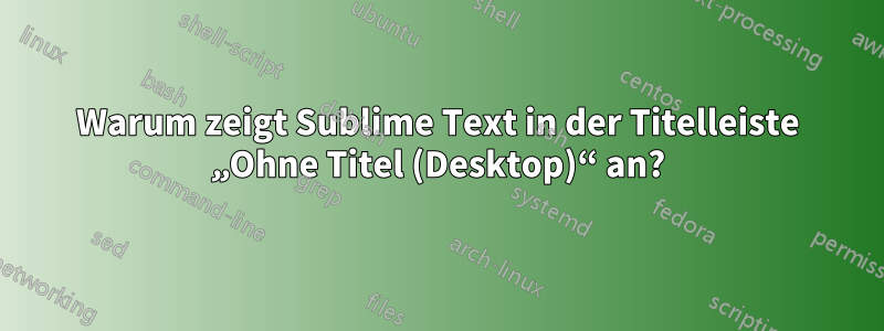 Warum zeigt Sublime Text in der Titelleiste „Ohne Titel (Desktop)“ an?