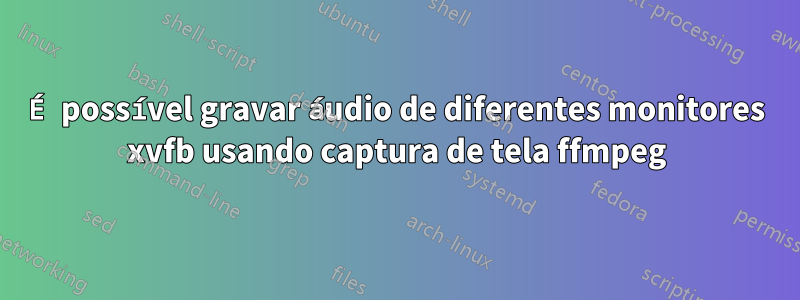 É possível gravar áudio de diferentes monitores xvfb usando captura de tela ffmpeg