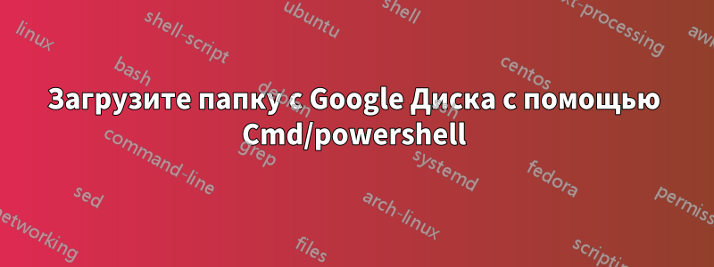 Загрузите папку с Google Диска с помощью Cmd/powershell