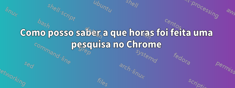 Como posso saber a que horas foi feita uma pesquisa no Chrome