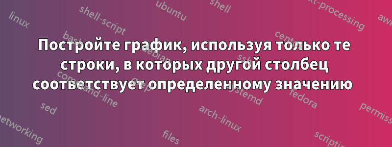 Постройте график, используя только те строки, в которых другой столбец соответствует определенному значению 