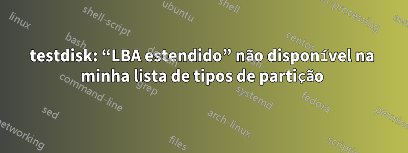 testdisk: “LBA estendido” não disponível na minha lista de tipos de partição