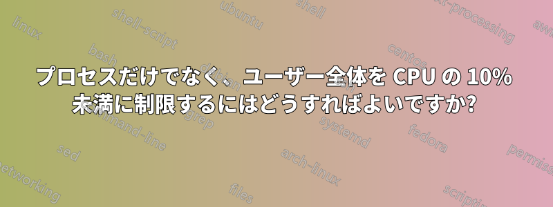 プロセスだけでなく、ユーザー全体を CPU の 10% 未満に制限するにはどうすればよいですか?