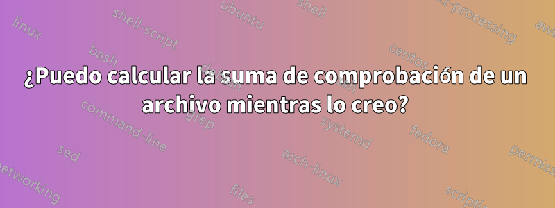 ¿Puedo calcular la suma de comprobación de un archivo mientras lo creo?