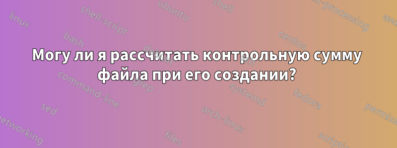 Могу ли я рассчитать контрольную сумму файла при его создании?