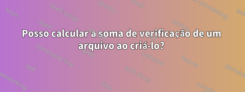 Posso calcular a soma de verificação de um arquivo ao criá-lo?