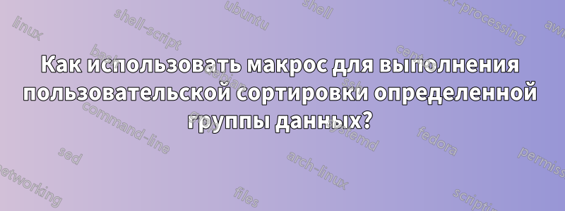 Как использовать макрос для выполнения пользовательской сортировки определенной группы данных?