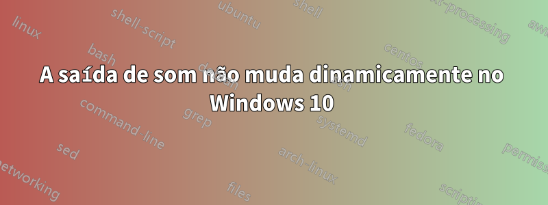 A saída de som não muda dinamicamente no Windows 10